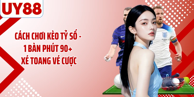 Cách Chơi Kèo Tỷ Số - 1 Bàn Phút 90+ Xé Toang Vé Cược