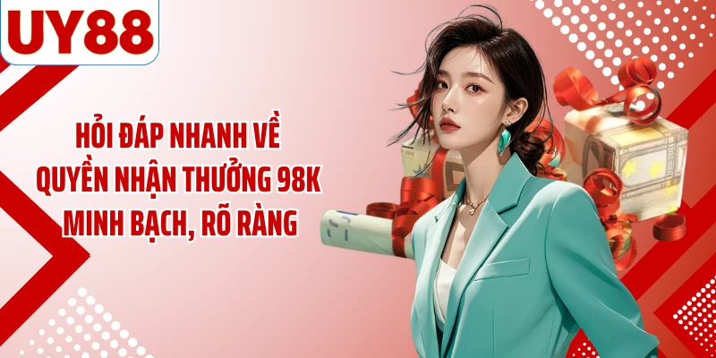 Hỏi đáp nhanh về quyền nhận thưởng 98K minh bạch, rõ ràng